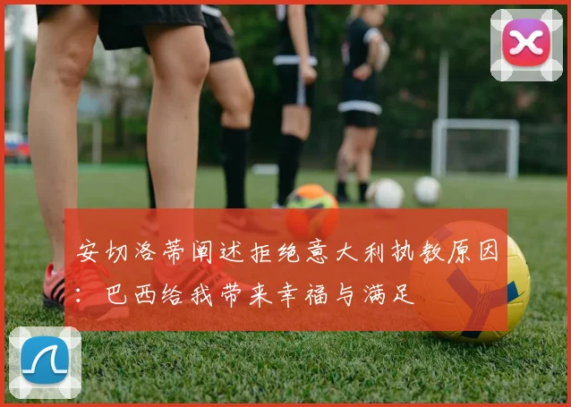 安切洛蒂阐述拒绝意大利执教原因：巴西给我带来幸福与满足