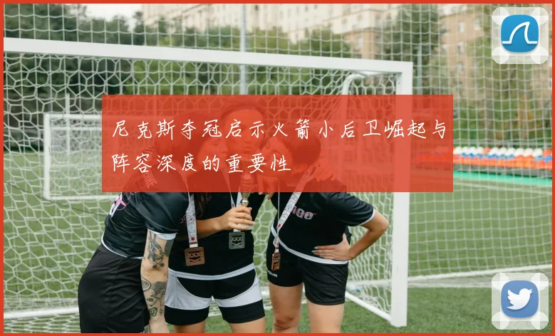 尼克斯夺冠启示火箭小后卫崛起与阵容深度的重要性
